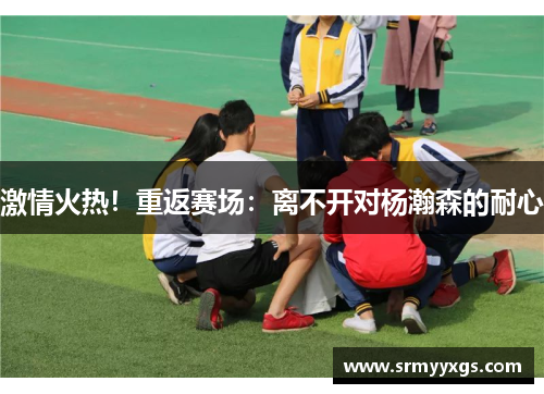 激情火热！重返赛场：离不开对杨瀚森的耐心